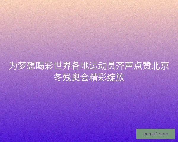 为梦想喝彩世界各地运动员齐声点赞北京冬残奥会精彩绽放