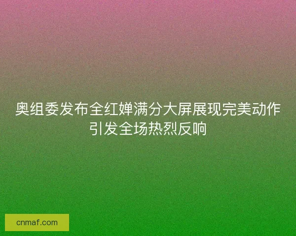 奥组委发布全红婵满分大屏展现完美动作引发全场热烈反响