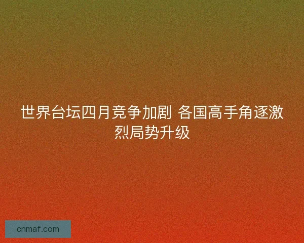 世界台坛四月竞争加剧 各国高手角逐激烈局势升级